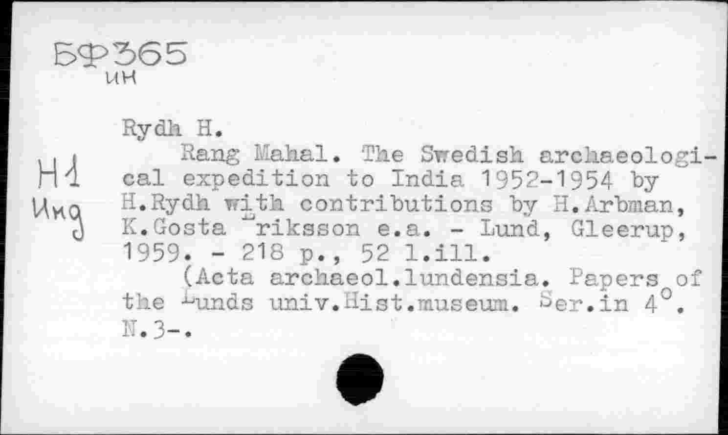 ﻿59? 56 5
UH
Rydh H.
Rang Mahal. The Swedish archaeological expedition to India 1952-1954 by H.Rydh with contributions by H.Arbman, K.Gosta ^riksson e.a. - Lund, Gleerup, 1959. - 218 p., 52 l.ill.
(Acta archaeol.lundensia. Papers of the -^unds univ.Hist.museum. ^er.in 4°. K.3-.